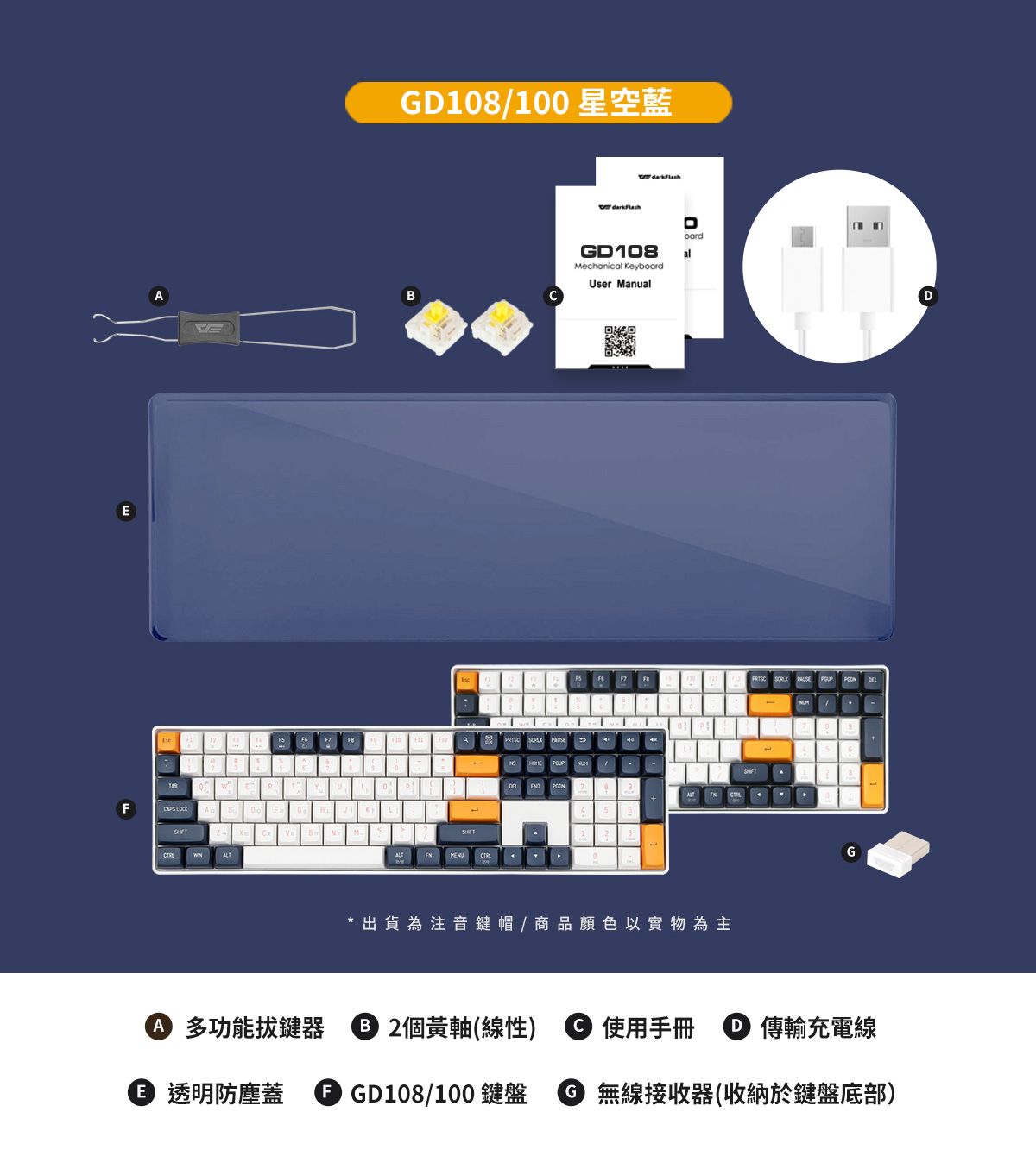 EF ALTGD108/100 星空藍darkFlashGD108Mechanical KeybUser ManualB     oardal* 出貨為注音鍵帽/商品顏色以實物為主G 多功能拔鍵器 2個黃軸(線性)  使用手冊  傳輸充電線 透明防塵蓋  GD108/100鍵盤 ⑤ 無線接收器(收納於鍵盤底部)D